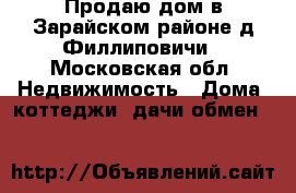 Продаю дом в Зарайском районе д.Филлиповичи - Московская обл. Недвижимость » Дома, коттеджи, дачи обмен   